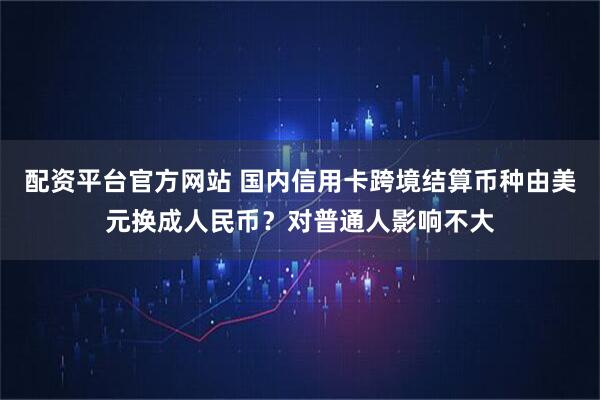 配资平台官方网站 国内信用卡跨境结算币种由美元换成人民币？对普通人影响不大
