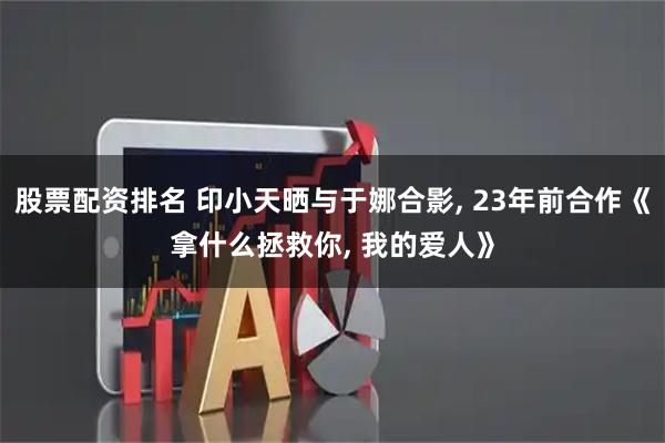 股票配资排名 印小天晒与于娜合影, 23年前合作《拿什么拯救你, 我的爱人》