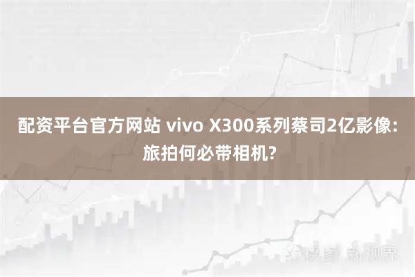 配资平台官方网站 vivo X300系列蔡司2亿影像: 旅拍何必带相机?