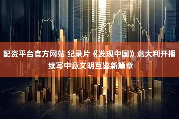 配资平台官方网站 纪录片《发现中国》意大利开播 续写中意文明互鉴新篇章