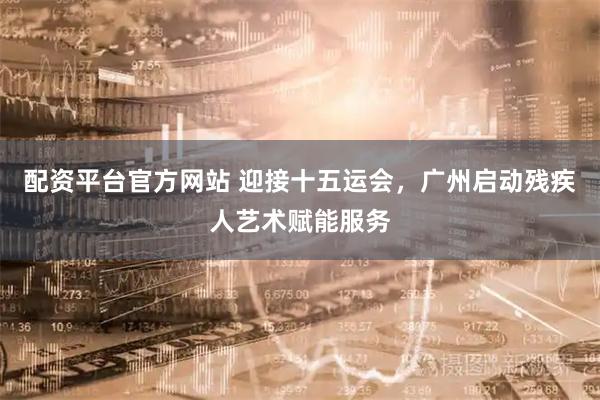 配资平台官方网站 迎接十五运会，广州启动残疾人艺术赋能服务