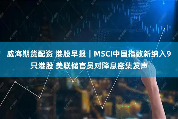 威海期货配资 港股早报｜MSCI中国指数新纳入9只港股 美联储官员对降息密集发声
