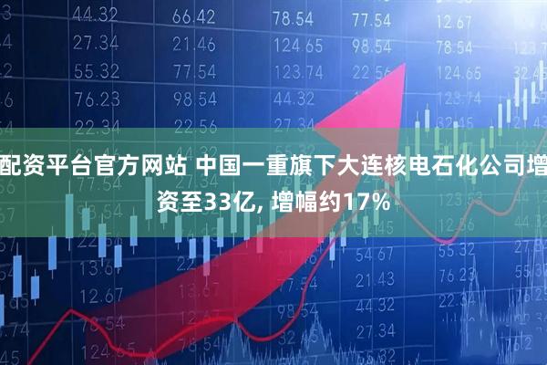 配资平台官方网站 中国一重旗下大连核电石化公司增资至33亿, 增幅约17%