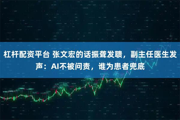 杠杆配资平台 张文宏的话振聋发聩，副主任医生发声：AI不被问责，谁为患者兜底