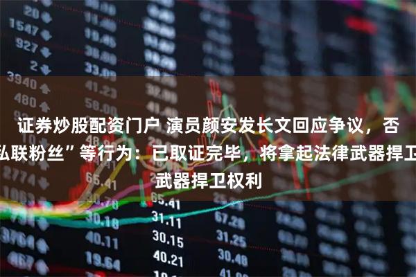 证券炒股配资门户 演员颜安发长文回应争议，否认“私联粉丝”等行为：已取证完毕，将拿起法律武器捍卫权利