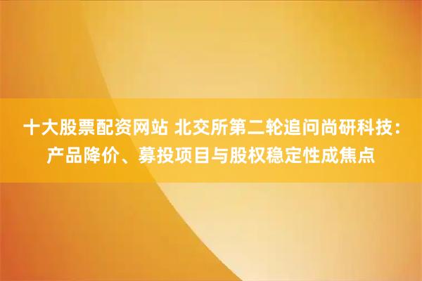 十大股票配资网站 北交所第二轮追问尚研科技：产品降价、募投项目与股权稳定性成焦点