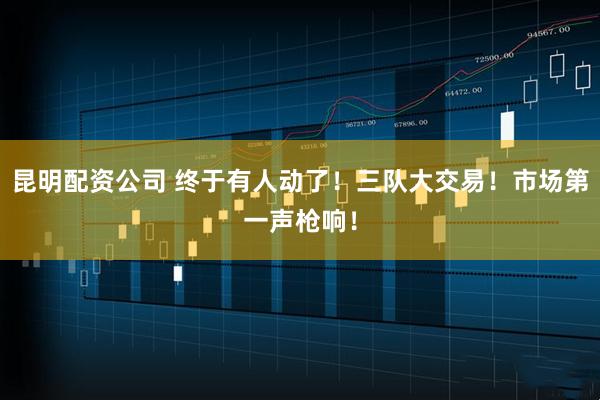 昆明配资公司 终于有人动了！三队大交易！市场第一声枪响！