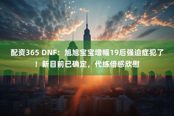 配资365 DNF：旭旭宝宝增幅19后强迫症犯了！新目前已确定，代练倍感欣慰