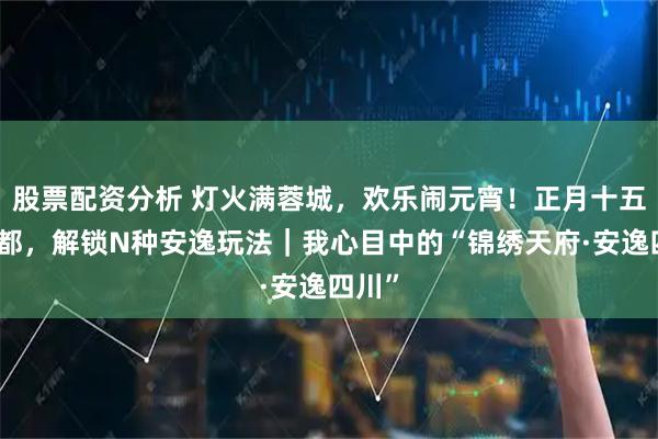 股票配资分析 灯火满蓉城，欢乐闹元宵！正月十五来成都，解锁N种安逸玩法｜我心目中的“锦绣天府·安逸四川”