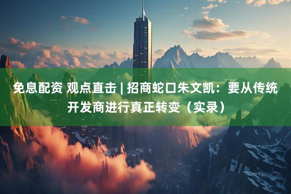 免息配资 观点直击 | 招商蛇口朱文凯：要从传统开发商进行真正转变（实录）