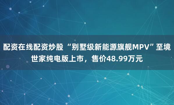 配资在线配资炒股 “别墅级新能源旗舰MPV”至境世家纯电版上市，售价48.99万元